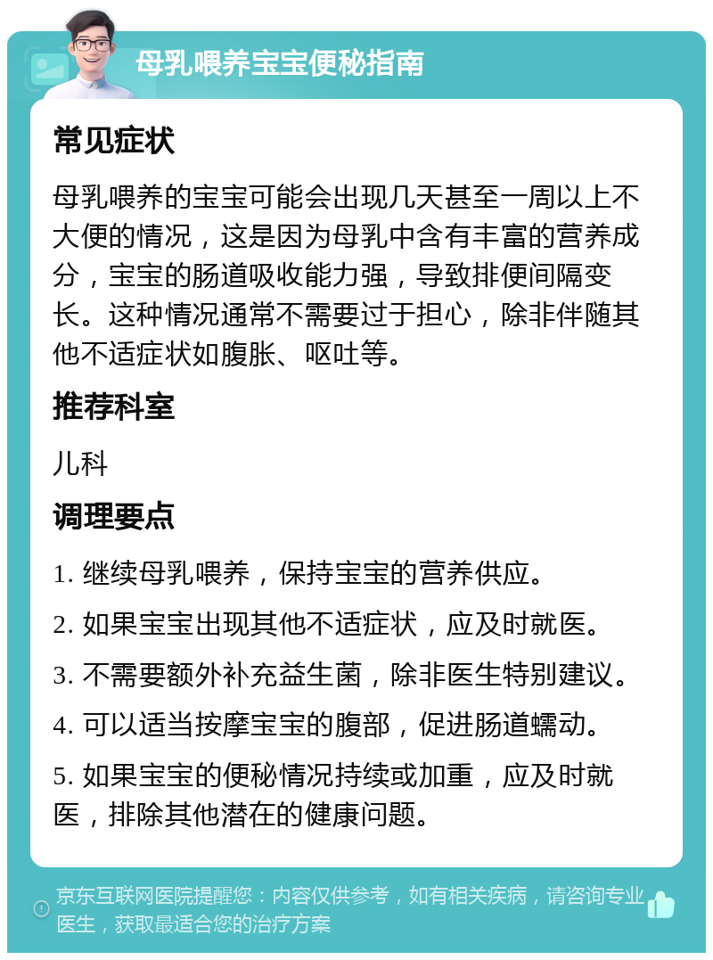 母乳喂养宝宝便秘指南 常见症状 母乳喂养的宝宝可能会出现几天甚至一周以上不大便的情况，这是因为母乳中含有丰富的营养成分，宝宝的肠道吸收能力强，导致排便间隔变长。这种情况通常不需要过于担心，除非伴随其他不适症状如腹胀、呕吐等。 推荐科室 儿科 调理要点 1. 继续母乳喂养，保持宝宝的营养供应。 2. 如果宝宝出现其他不适症状，应及时就医。 3. 不需要额外补充益生菌，除非医生特别建议。 4. 可以适当按摩宝宝的腹部，促进肠道蠕动。 5. 如果宝宝的便秘情况持续或加重，应及时就医，排除其他潜在的健康问题。