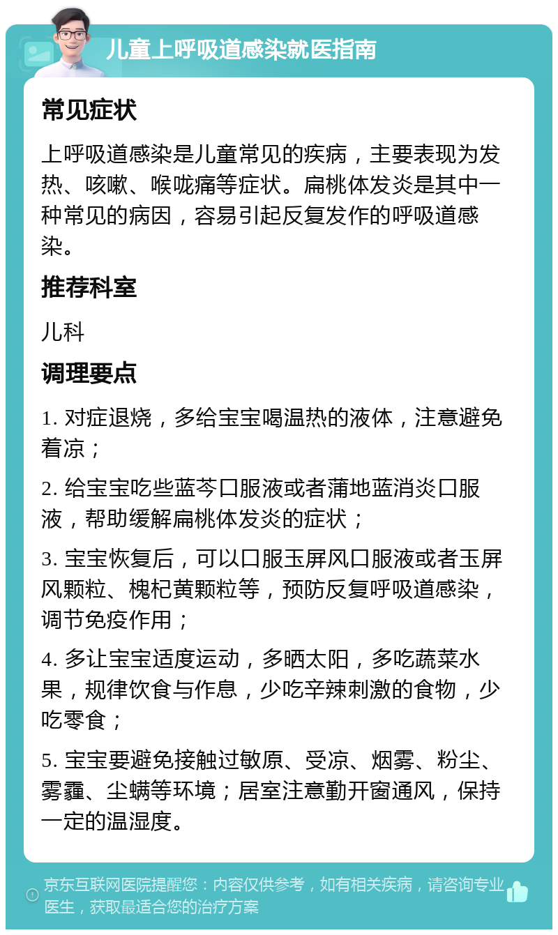 儿童上呼吸道感染就医指南 常见症状 上呼吸道感染是儿童常见的疾病，主要表现为发热、咳嗽、喉咙痛等症状。扁桃体发炎是其中一种常见的病因，容易引起反复发作的呼吸道感染。 推荐科室 儿科 调理要点 1. 对症退烧，多给宝宝喝温热的液体，注意避免着凉； 2. 给宝宝吃些蓝芩口服液或者蒲地蓝消炎口服液，帮助缓解扁桃体发炎的症状； 3. 宝宝恢复后，可以口服玉屏风口服液或者玉屏风颗粒、槐杞黄颗粒等，预防反复呼吸道感染，调节免疫作用； 4. 多让宝宝适度运动，多晒太阳，多吃蔬菜水果，规律饮食与作息，少吃辛辣刺激的食物，少吃零食； 5. 宝宝要避免接触过敏原、受凉、烟雾、粉尘、雾霾、尘螨等环境；居室注意勤开窗通风，保持一定的温湿度。