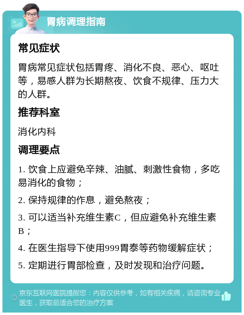 胃病调理指南 常见症状 胃病常见症状包括胃疼、消化不良、恶心、呕吐等，易感人群为长期熬夜、饮食不规律、压力大的人群。 推荐科室 消化内科 调理要点 1. 饮食上应避免辛辣、油腻、刺激性食物，多吃易消化的食物； 2. 保持规律的作息，避免熬夜； 3. 可以适当补充维生素C，但应避免补充维生素B； 4. 在医生指导下使用999胃泰等药物缓解症状； 5. 定期进行胃部检查，及时发现和治疗问题。