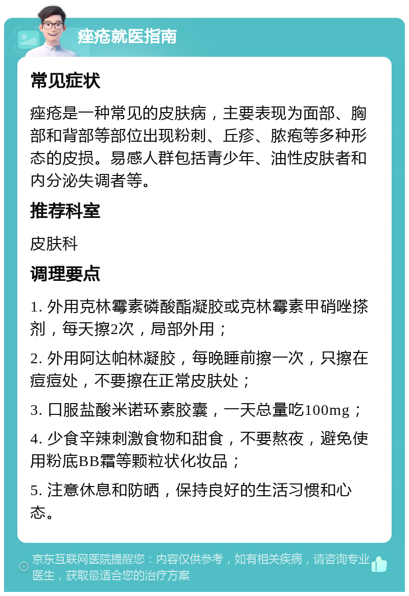 痤疮就医指南 常见症状 痤疮是一种常见的皮肤病，主要表现为面部、胸部和背部等部位出现粉刺、丘疹、脓疱等多种形态的皮损。易感人群包括青少年、油性皮肤者和内分泌失调者等。 推荐科室 皮肤科 调理要点 1. 外用克林霉素磷酸酯凝胶或克林霉素甲硝唑搽剂，每天擦2次，局部外用； 2. 外用阿达帕林凝胶，每晚睡前擦一次，只擦在痘痘处，不要擦在正常皮肤处； 3. 口服盐酸米诺环素胶囊，一天总量吃100mg； 4. 少食辛辣刺激食物和甜食，不要熬夜，避免使用粉底BB霜等颗粒状化妆品； 5. 注意休息和防晒，保持良好的生活习惯和心态。