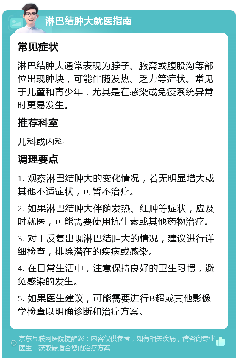 淋巴结肿大就医指南 常见症状 淋巴结肿大通常表现为脖子、腋窝或腹股沟等部位出现肿块，可能伴随发热、乏力等症状。常见于儿童和青少年，尤其是在感染或免疫系统异常时更易发生。 推荐科室 儿科或内科 调理要点 1. 观察淋巴结肿大的变化情况，若无明显增大或其他不适症状，可暂不治疗。 2. 如果淋巴结肿大伴随发热、红肿等症状，应及时就医，可能需要使用抗生素或其他药物治疗。 3. 对于反复出现淋巴结肿大的情况，建议进行详细检查，排除潜在的疾病或感染。 4. 在日常生活中，注意保持良好的卫生习惯，避免感染的发生。 5. 如果医生建议，可能需要进行B超或其他影像学检查以明确诊断和治疗方案。