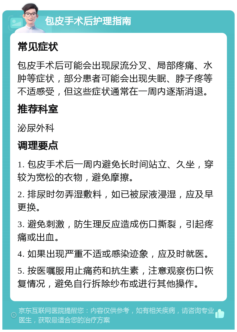 包皮手术后护理指南 常见症状 包皮手术后可能会出现尿流分叉、局部疼痛、水肿等症状，部分患者可能会出现失眠、脖子疼等不适感受，但这些症状通常在一周内逐渐消退。 推荐科室 泌尿外科 调理要点 1. 包皮手术后一周内避免长时间站立、久坐，穿较为宽松的衣物，避免摩擦。 2. 排尿时勿弄湿敷料，如已被尿液浸湿，应及早更换。 3. 避免刺激，防生理反应造成伤口撕裂，引起疼痛或出血。 4. 如果出现严重不适或感染迹象，应及时就医。 5. 按医嘱服用止痛药和抗生素，注意观察伤口恢复情况，避免自行拆除纱布或进行其他操作。