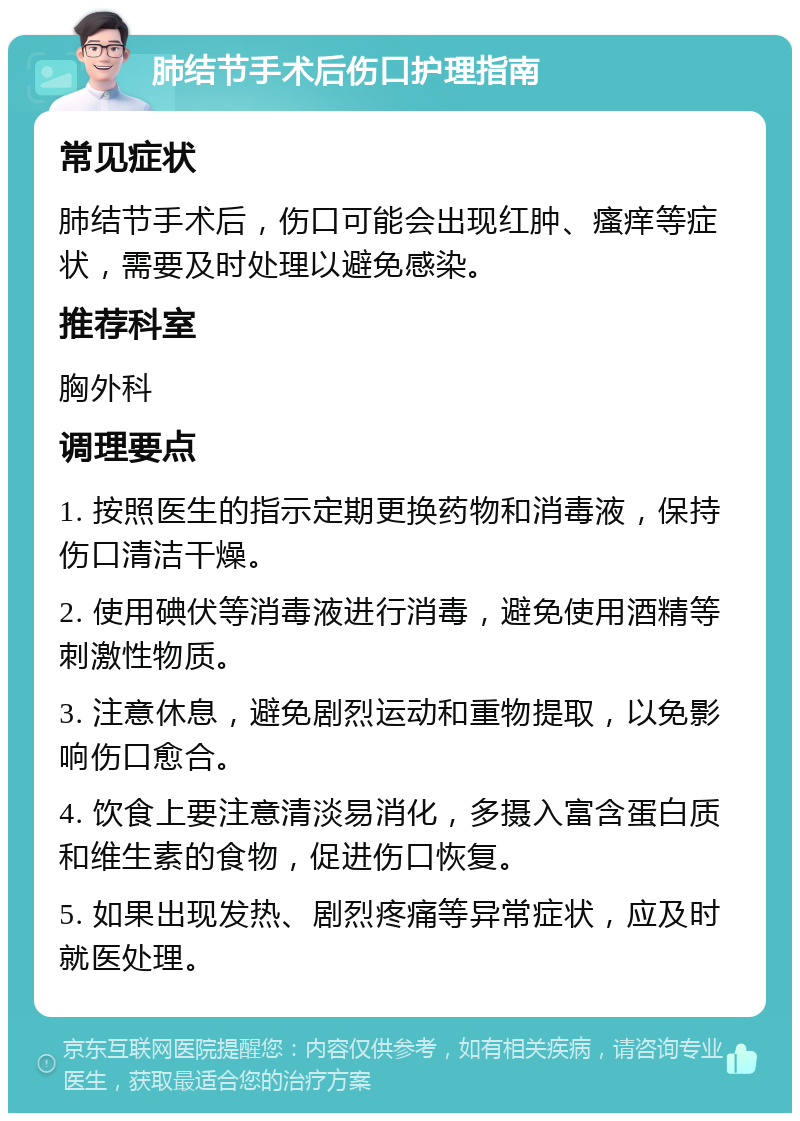 肺结节手术后伤口护理指南 常见症状 肺结节手术后，伤口可能会出现红肿、瘙痒等症状，需要及时处理以避免感染。 推荐科室 胸外科 调理要点 1. 按照医生的指示定期更换药物和消毒液，保持伤口清洁干燥。 2. 使用碘伏等消毒液进行消毒，避免使用酒精等刺激性物质。 3. 注意休息，避免剧烈运动和重物提取，以免影响伤口愈合。 4. 饮食上要注意清淡易消化，多摄入富含蛋白质和维生素的食物，促进伤口恢复。 5. 如果出现发热、剧烈疼痛等异常症状，应及时就医处理。