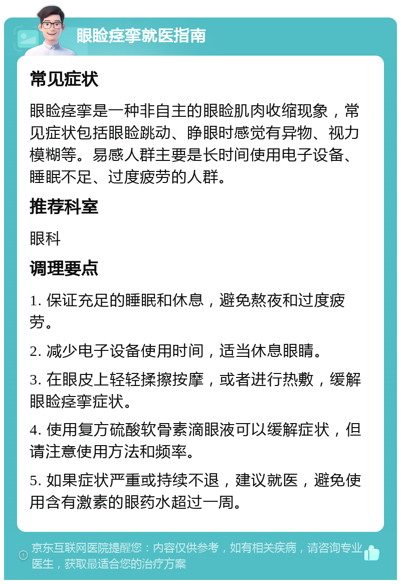 眼睑痉挛就医指南 常见症状 眼睑痉挛是一种非自主的眼睑肌肉收缩现象，常见症状包括眼睑跳动、睁眼时感觉有异物、视力模糊等。易感人群主要是长时间使用电子设备、睡眠不足、过度疲劳的人群。 推荐科室 眼科 调理要点 1. 保证充足的睡眠和休息，避免熬夜和过度疲劳。 2. 减少电子设备使用时间，适当休息眼睛。 3. 在眼皮上轻轻揉擦按摩，或者进行热敷，缓解眼睑痉挛症状。 4. 使用复方硫酸软骨素滴眼液可以缓解症状，但请注意使用方法和频率。 5. 如果症状严重或持续不退，建议就医，避免使用含有激素的眼药水超过一周。