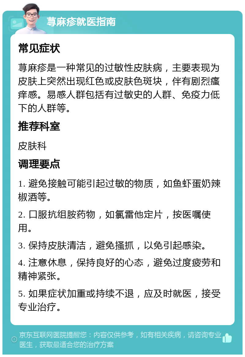 荨麻疹就医指南 常见症状 荨麻疹是一种常见的过敏性皮肤病，主要表现为皮肤上突然出现红色或皮肤色斑块，伴有剧烈瘙痒感。易感人群包括有过敏史的人群、免疫力低下的人群等。 推荐科室 皮肤科 调理要点 1. 避免接触可能引起过敏的物质，如鱼虾蛋奶辣椒酒等。 2. 口服抗组胺药物，如氯雷他定片，按医嘱使用。 3. 保持皮肤清洁，避免搔抓，以免引起感染。 4. 注意休息，保持良好的心态，避免过度疲劳和精神紧张。 5. 如果症状加重或持续不退，应及时就医，接受专业治疗。