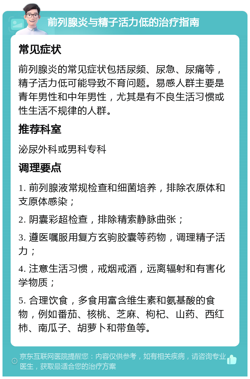 前列腺炎与精子活力低的治疗指南 常见症状 前列腺炎的常见症状包括尿频、尿急、尿痛等，精子活力低可能导致不育问题。易感人群主要是青年男性和中年男性，尤其是有不良生活习惯或性生活不规律的人群。 推荐科室 泌尿外科或男科专科 调理要点 1. 前列腺液常规检查和细菌培养，排除衣原体和支原体感染； 2. 阴囊彩超检查，排除精索静脉曲张； 3. 遵医嘱服用复方玄驹胶囊等药物，调理精子活力； 4. 注意生活习惯，戒烟戒酒，远离辐射和有害化学物质； 5. 合理饮食，多食用富含维生素和氨基酸的食物，例如番茄、核桃、芝麻、枸杞、山药、西红柿、南瓜子、胡萝卜和带鱼等。