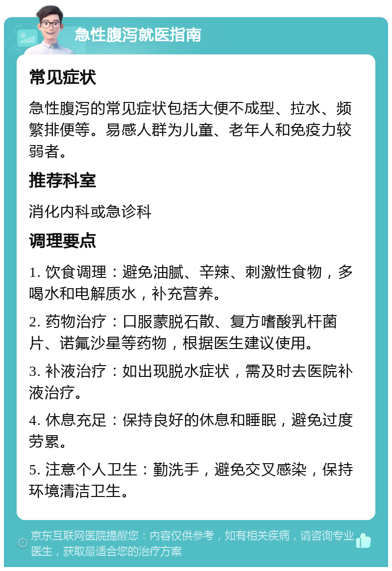 急性腹泻就医指南 常见症状 急性腹泻的常见症状包括大便不成型、拉水、频繁排便等。易感人群为儿童、老年人和免疫力较弱者。 推荐科室 消化内科或急诊科 调理要点 1. 饮食调理：避免油腻、辛辣、刺激性食物，多喝水和电解质水，补充营养。 2. 药物治疗：口服蒙脱石散、复方嗜酸乳杆菌片、诺氟沙星等药物，根据医生建议使用。 3. 补液治疗：如出现脱水症状，需及时去医院补液治疗。 4. 休息充足：保持良好的休息和睡眠，避免过度劳累。 5. 注意个人卫生：勤洗手，避免交叉感染，保持环境清洁卫生。