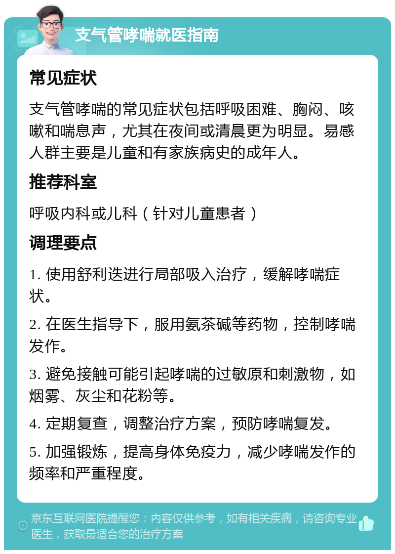 支气管哮喘就医指南 常见症状 支气管哮喘的常见症状包括呼吸困难、胸闷、咳嗽和喘息声，尤其在夜间或清晨更为明显。易感人群主要是儿童和有家族病史的成年人。 推荐科室 呼吸内科或儿科（针对儿童患者） 调理要点 1. 使用舒利迭进行局部吸入治疗，缓解哮喘症状。 2. 在医生指导下，服用氨茶碱等药物，控制哮喘发作。 3. 避免接触可能引起哮喘的过敏原和刺激物，如烟雾、灰尘和花粉等。 4. 定期复查，调整治疗方案，预防哮喘复发。 5. 加强锻炼，提高身体免疫力，减少哮喘发作的频率和严重程度。