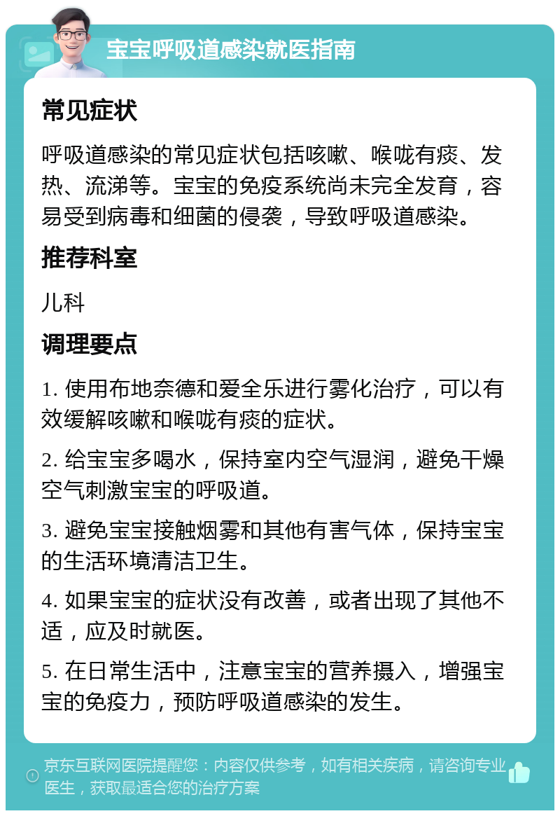 宝宝呼吸道感染就医指南 常见症状 呼吸道感染的常见症状包括咳嗽、喉咙有痰、发热、流涕等。宝宝的免疫系统尚未完全发育，容易受到病毒和细菌的侵袭，导致呼吸道感染。 推荐科室 儿科 调理要点 1. 使用布地奈德和爱全乐进行雾化治疗，可以有效缓解咳嗽和喉咙有痰的症状。 2. 给宝宝多喝水，保持室内空气湿润，避免干燥空气刺激宝宝的呼吸道。 3. 避免宝宝接触烟雾和其他有害气体，保持宝宝的生活环境清洁卫生。 4. 如果宝宝的症状没有改善，或者出现了其他不适，应及时就医。 5. 在日常生活中，注意宝宝的营养摄入，增强宝宝的免疫力，预防呼吸道感染的发生。