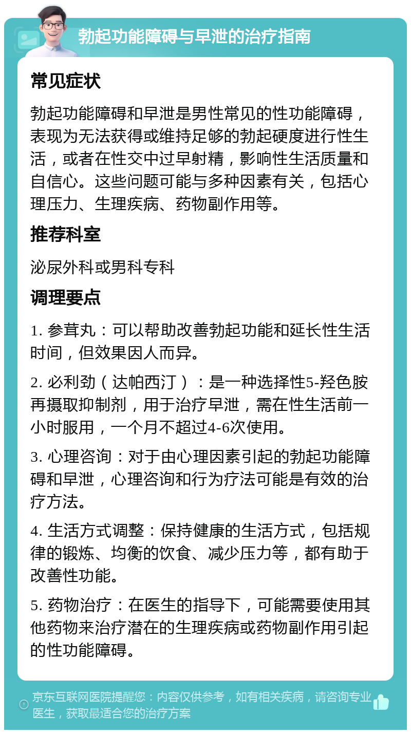 勃起功能障碍与早泄的治疗指南 常见症状 勃起功能障碍和早泄是男性常见的性功能障碍，表现为无法获得或维持足够的勃起硬度进行性生活，或者在性交中过早射精，影响性生活质量和自信心。这些问题可能与多种因素有关，包括心理压力、生理疾病、药物副作用等。 推荐科室 泌尿外科或男科专科 调理要点 1. 参茸丸：可以帮助改善勃起功能和延长性生活时间，但效果因人而异。 2. 必利劲（达帕西汀）：是一种选择性5-羟色胺再摄取抑制剂，用于治疗早泄，需在性生活前一小时服用，一个月不超过4-6次使用。 3. 心理咨询：对于由心理因素引起的勃起功能障碍和早泄，心理咨询和行为疗法可能是有效的治疗方法。 4. 生活方式调整：保持健康的生活方式，包括规律的锻炼、均衡的饮食、减少压力等，都有助于改善性功能。 5. 药物治疗：在医生的指导下，可能需要使用其他药物来治疗潜在的生理疾病或药物副作用引起的性功能障碍。