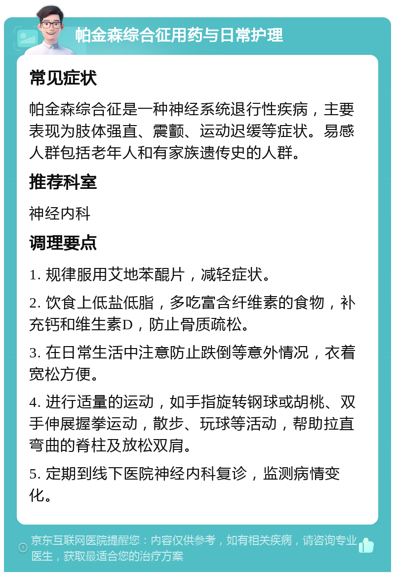 帕金森综合征用药与日常护理 常见症状 帕金森综合征是一种神经系统退行性疾病，主要表现为肢体强直、震颤、运动迟缓等症状。易感人群包括老年人和有家族遗传史的人群。 推荐科室 神经内科 调理要点 1. 规律服用艾地苯醌片，减轻症状。 2. 饮食上低盐低脂，多吃富含纤维素的食物，补充钙和维生素D，防止骨质疏松。 3. 在日常生活中注意防止跌倒等意外情况，衣着宽松方便。 4. 进行适量的运动，如手指旋转钢球或胡桃、双手伸展握拳运动，散步、玩球等活动，帮助拉直弯曲的脊柱及放松双肩。 5. 定期到线下医院神经内科复诊，监测病情变化。