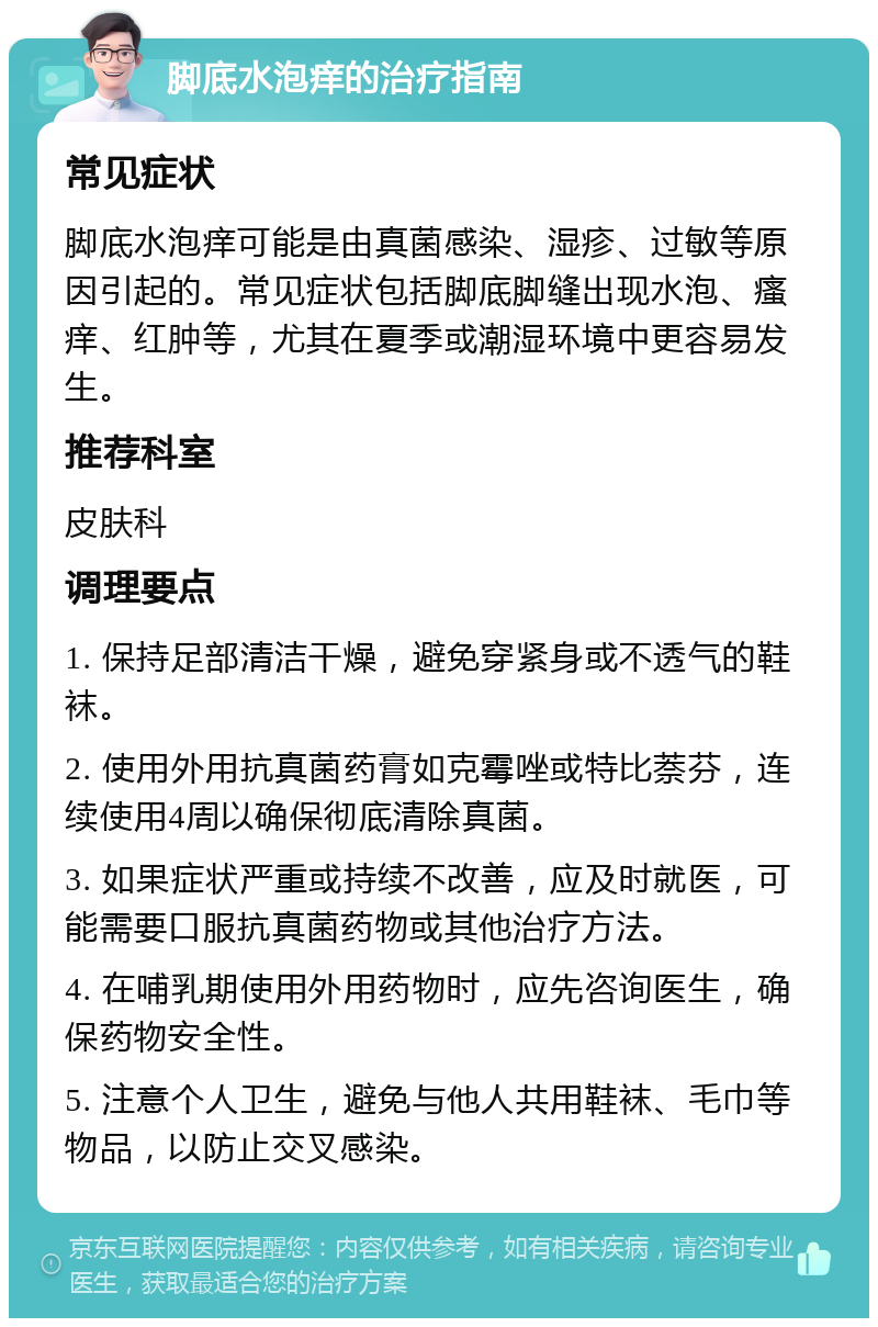 脚底水泡痒的治疗指南 常见症状 脚底水泡痒可能是由真菌感染、湿疹、过敏等原因引起的。常见症状包括脚底脚缝出现水泡、瘙痒、红肿等，尤其在夏季或潮湿环境中更容易发生。 推荐科室 皮肤科 调理要点 1. 保持足部清洁干燥，避免穿紧身或不透气的鞋袜。 2. 使用外用抗真菌药膏如克霉唑或特比萘芬，连续使用4周以确保彻底清除真菌。 3. 如果症状严重或持续不改善，应及时就医，可能需要口服抗真菌药物或其他治疗方法。 4. 在哺乳期使用外用药物时，应先咨询医生，确保药物安全性。 5. 注意个人卫生，避免与他人共用鞋袜、毛巾等物品，以防止交叉感染。