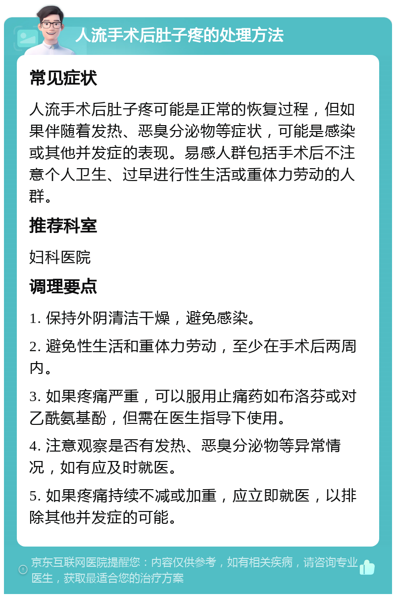 人流手术后肚子疼的处理方法 常见症状 人流手术后肚子疼可能是正常的恢复过程，但如果伴随着发热、恶臭分泌物等症状，可能是感染或其他并发症的表现。易感人群包括手术后不注意个人卫生、过早进行性生活或重体力劳动的人群。 推荐科室 妇科医院 调理要点 1. 保持外阴清洁干燥，避免感染。 2. 避免性生活和重体力劳动，至少在手术后两周内。 3. 如果疼痛严重，可以服用止痛药如布洛芬或对乙酰氨基酚，但需在医生指导下使用。 4. 注意观察是否有发热、恶臭分泌物等异常情况，如有应及时就医。 5. 如果疼痛持续不减或加重，应立即就医，以排除其他并发症的可能。