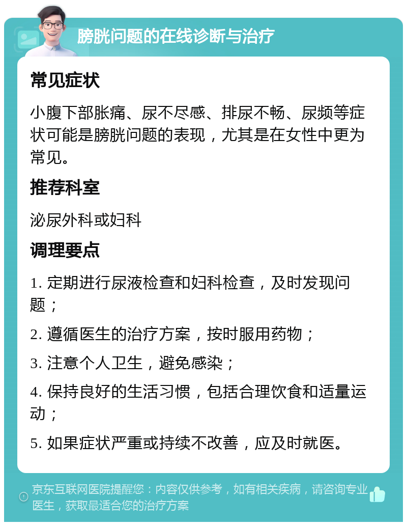 膀胱问题的在线诊断与治疗 常见症状 小腹下部胀痛、尿不尽感、排尿不畅、尿频等症状可能是膀胱问题的表现，尤其是在女性中更为常见。 推荐科室 泌尿外科或妇科 调理要点 1. 定期进行尿液检查和妇科检查，及时发现问题； 2. 遵循医生的治疗方案，按时服用药物； 3. 注意个人卫生，避免感染； 4. 保持良好的生活习惯，包括合理饮食和适量运动； 5. 如果症状严重或持续不改善，应及时就医。