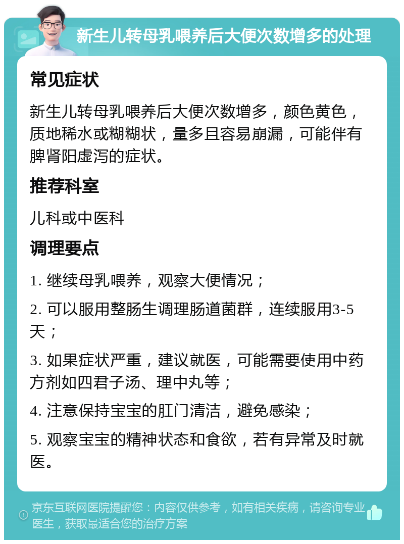 新生儿转母乳喂养后大便次数增多的处理 常见症状 新生儿转母乳喂养后大便次数增多，颜色黄色，质地稀水或糊糊状，量多且容易崩漏，可能伴有脾肾阳虚泻的症状。 推荐科室 儿科或中医科 调理要点 1. 继续母乳喂养，观察大便情况； 2. 可以服用整肠生调理肠道菌群，连续服用3-5天； 3. 如果症状严重，建议就医，可能需要使用中药方剂如四君子汤、理中丸等； 4. 注意保持宝宝的肛门清洁，避免感染； 5. 观察宝宝的精神状态和食欲，若有异常及时就医。