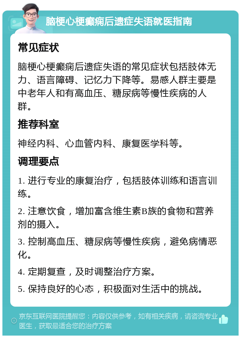 脑梗心梗癫痫后遗症失语就医指南 常见症状 脑梗心梗癫痫后遗症失语的常见症状包括肢体无力、语言障碍、记忆力下降等。易感人群主要是中老年人和有高血压、糖尿病等慢性疾病的人群。 推荐科室 神经内科、心血管内科、康复医学科等。 调理要点 1. 进行专业的康复治疗，包括肢体训练和语言训练。 2. 注意饮食，增加富含维生素B族的食物和营养剂的摄入。 3. 控制高血压、糖尿病等慢性疾病，避免病情恶化。 4. 定期复查，及时调整治疗方案。 5. 保持良好的心态，积极面对生活中的挑战。