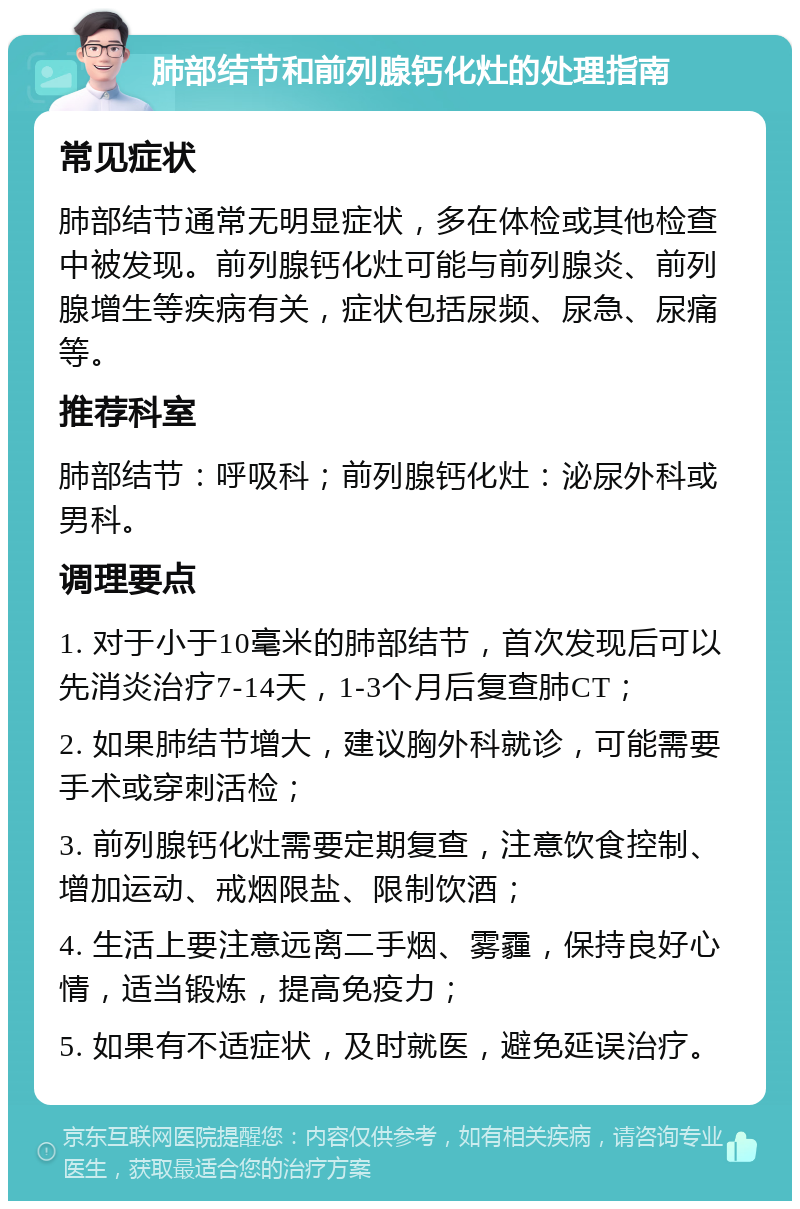 肺部结节和前列腺钙化灶的处理指南 常见症状 肺部结节通常无明显症状，多在体检或其他检查中被发现。前列腺钙化灶可能与前列腺炎、前列腺增生等疾病有关，症状包括尿频、尿急、尿痛等。 推荐科室 肺部结节：呼吸科；前列腺钙化灶：泌尿外科或男科。 调理要点 1. 对于小于10毫米的肺部结节，首次发现后可以先消炎治疗7-14天，1-3个月后复查肺CT； 2. 如果肺结节增大，建议胸外科就诊，可能需要手术或穿刺活检； 3. 前列腺钙化灶需要定期复查，注意饮食控制、增加运动、戒烟限盐、限制饮酒； 4. 生活上要注意远离二手烟、雾霾，保持良好心情，适当锻炼，提高免疫力； 5. 如果有不适症状，及时就医，避免延误治疗。