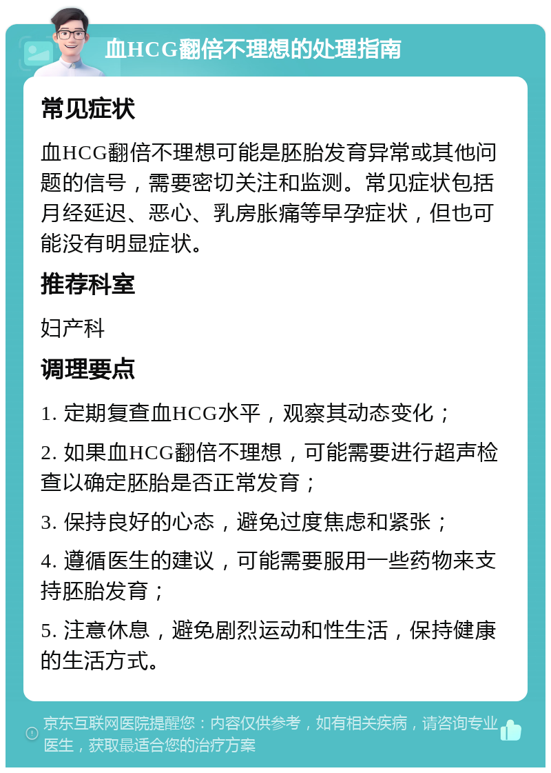 血HCG翻倍不理想的处理指南 常见症状 血HCG翻倍不理想可能是胚胎发育异常或其他问题的信号，需要密切关注和监测。常见症状包括月经延迟、恶心、乳房胀痛等早孕症状，但也可能没有明显症状。 推荐科室 妇产科 调理要点 1. 定期复查血HCG水平，观察其动态变化； 2. 如果血HCG翻倍不理想，可能需要进行超声检查以确定胚胎是否正常发育； 3. 保持良好的心态，避免过度焦虑和紧张； 4. 遵循医生的建议，可能需要服用一些药物来支持胚胎发育； 5. 注意休息，避免剧烈运动和性生活，保持健康的生活方式。