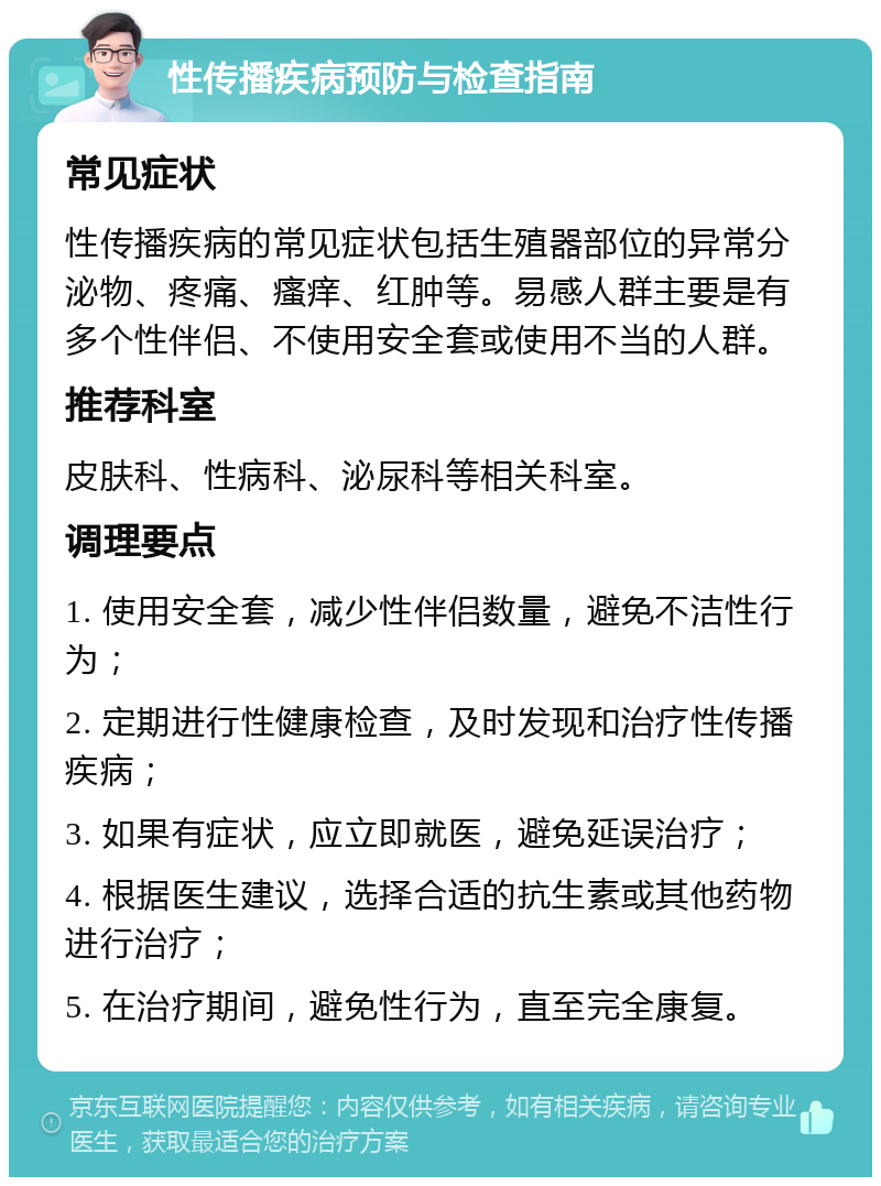 性传播疾病预防与检查指南 常见症状 性传播疾病的常见症状包括生殖器部位的异常分泌物、疼痛、瘙痒、红肿等。易感人群主要是有多个性伴侣、不使用安全套或使用不当的人群。 推荐科室 皮肤科、性病科、泌尿科等相关科室。 调理要点 1. 使用安全套，减少性伴侣数量，避免不洁性行为； 2. 定期进行性健康检查，及时发现和治疗性传播疾病； 3. 如果有症状，应立即就医，避免延误治疗； 4. 根据医生建议，选择合适的抗生素或其他药物进行治疗； 5. 在治疗期间，避免性行为，直至完全康复。