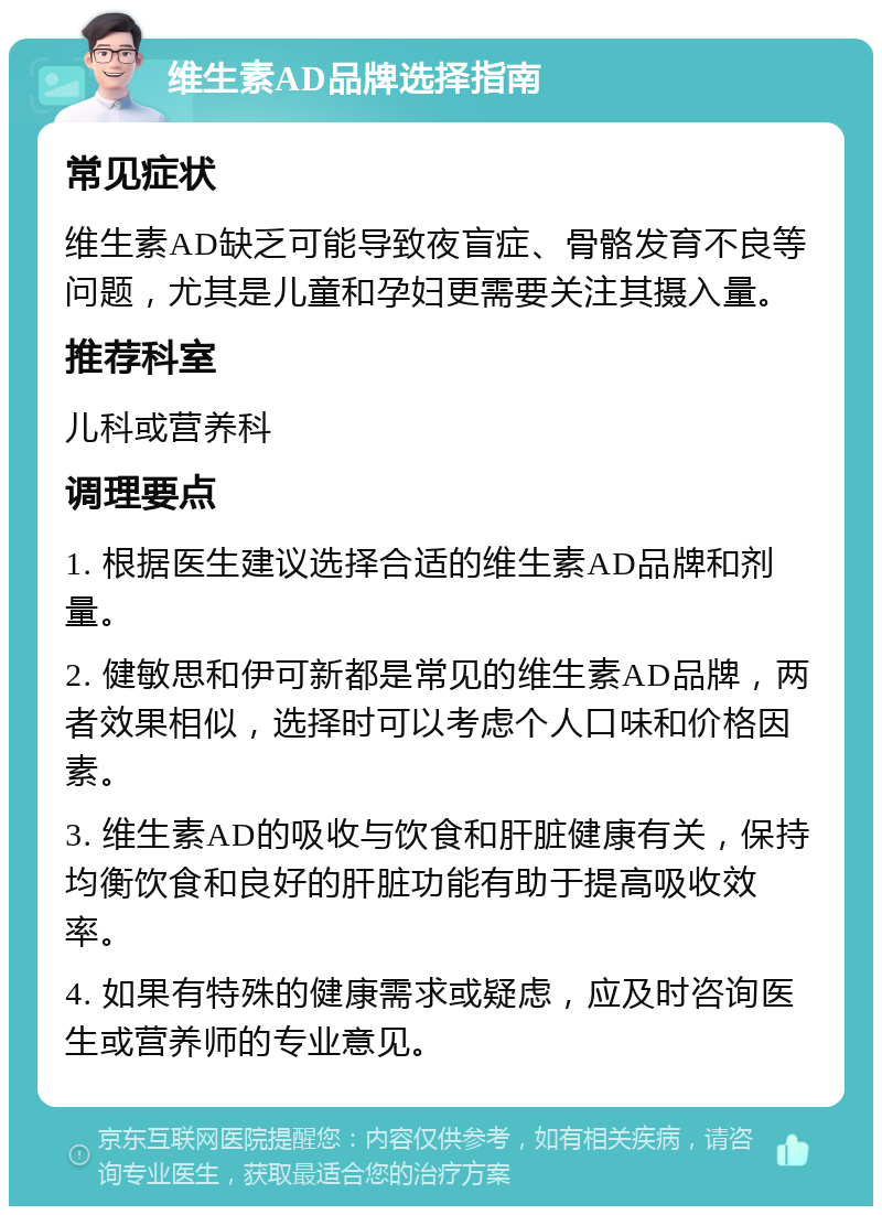 维生素AD品牌选择指南 常见症状 维生素AD缺乏可能导致夜盲症、骨骼发育不良等问题，尤其是儿童和孕妇更需要关注其摄入量。 推荐科室 儿科或营养科 调理要点 1. 根据医生建议选择合适的维生素AD品牌和剂量。 2. 健敏思和伊可新都是常见的维生素AD品牌，两者效果相似，选择时可以考虑个人口味和价格因素。 3. 维生素AD的吸收与饮食和肝脏健康有关，保持均衡饮食和良好的肝脏功能有助于提高吸收效率。 4. 如果有特殊的健康需求或疑虑，应及时咨询医生或营养师的专业意见。