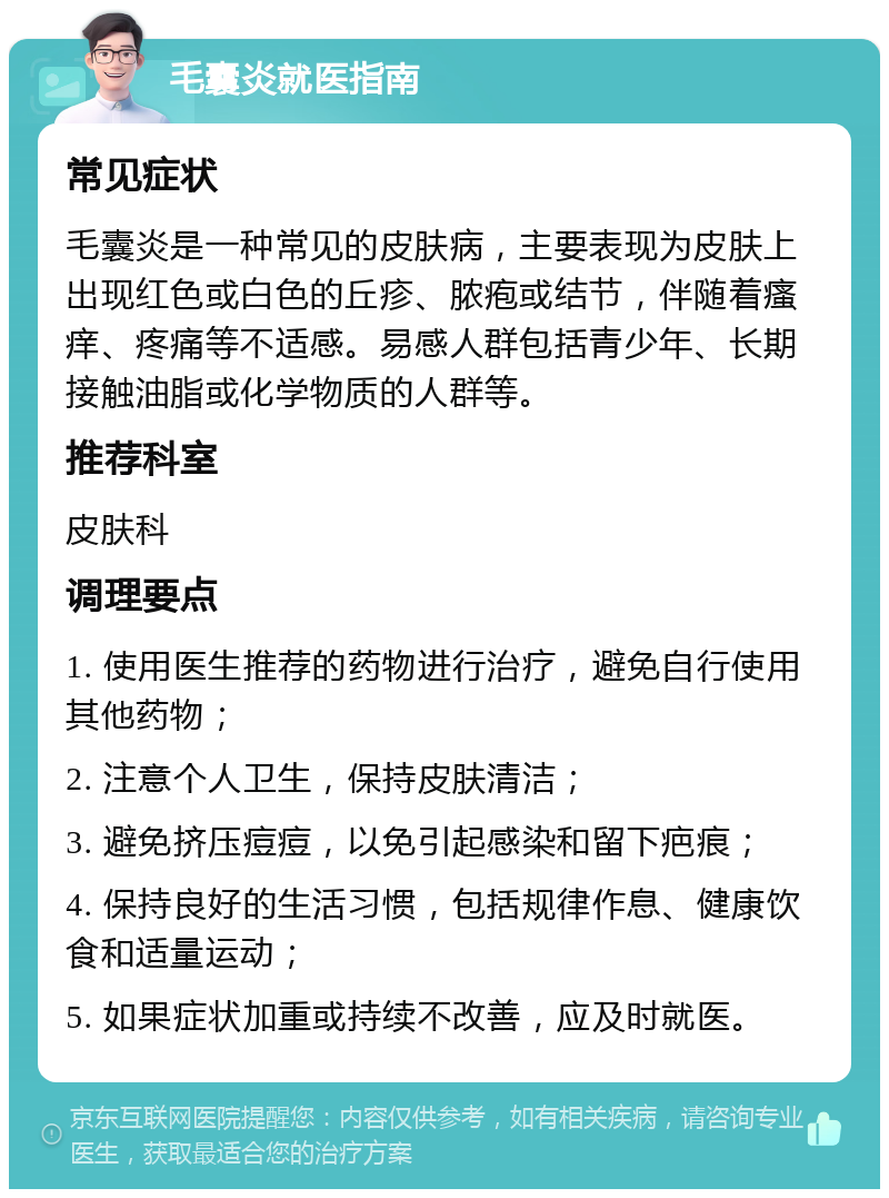 毛囊炎就医指南 常见症状 毛囊炎是一种常见的皮肤病，主要表现为皮肤上出现红色或白色的丘疹、脓疱或结节，伴随着瘙痒、疼痛等不适感。易感人群包括青少年、长期接触油脂或化学物质的人群等。 推荐科室 皮肤科 调理要点 1. 使用医生推荐的药物进行治疗，避免自行使用其他药物； 2. 注意个人卫生，保持皮肤清洁； 3. 避免挤压痘痘，以免引起感染和留下疤痕； 4. 保持良好的生活习惯，包括规律作息、健康饮食和适量运动； 5. 如果症状加重或持续不改善，应及时就医。