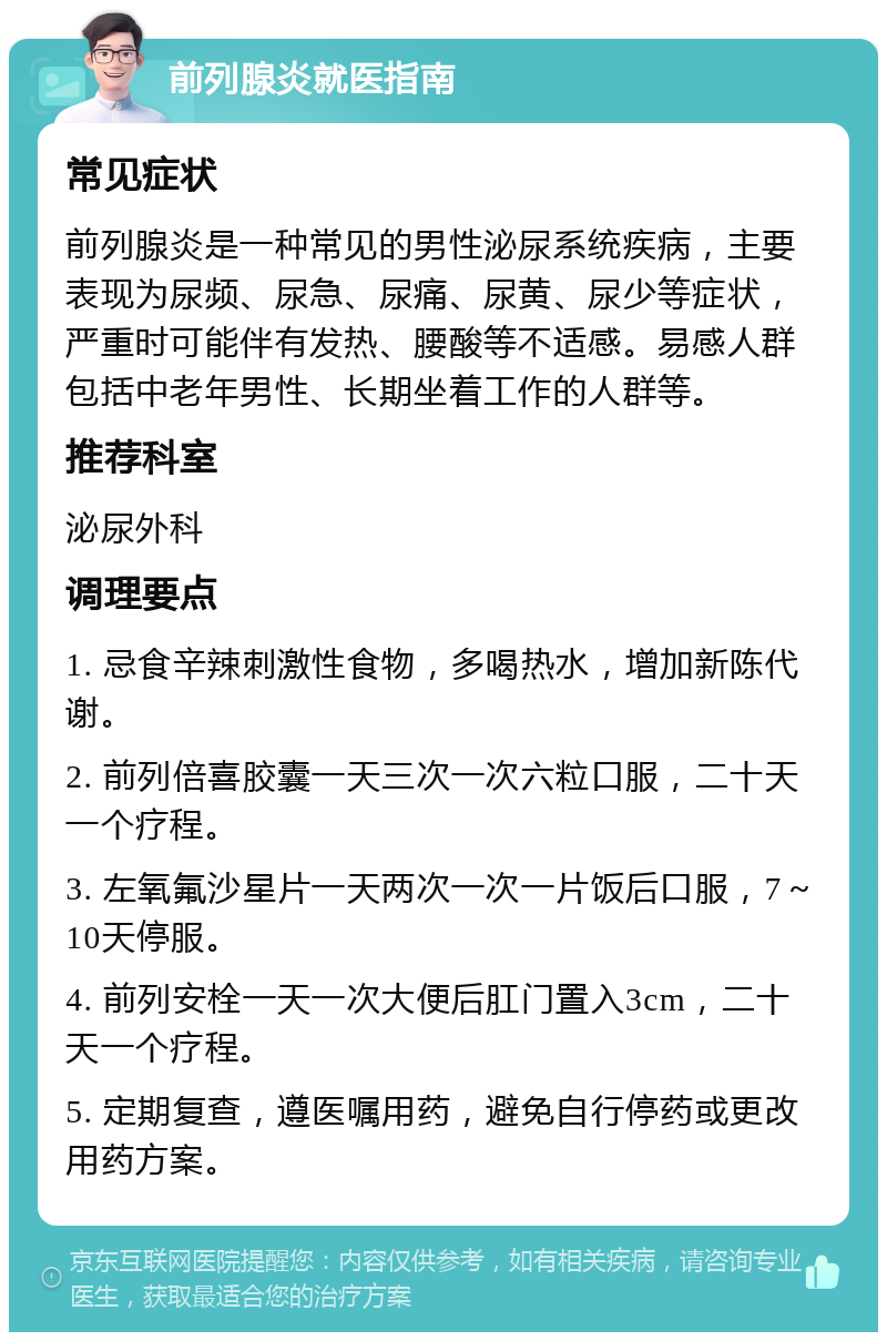 前列腺炎就医指南 常见症状 前列腺炎是一种常见的男性泌尿系统疾病，主要表现为尿频、尿急、尿痛、尿黄、尿少等症状，严重时可能伴有发热、腰酸等不适感。易感人群包括中老年男性、长期坐着工作的人群等。 推荐科室 泌尿外科 调理要点 1. 忌食辛辣刺激性食物，多喝热水，增加新陈代谢。 2. 前列倍喜胶囊一天三次一次六粒口服，二十天一个疗程。 3. 左氧氟沙星片一天两次一次一片饭后口服，7～10天停服。 4. 前列安栓一天一次大便后肛门置入3cm，二十天一个疗程。 5. 定期复查，遵医嘱用药，避免自行停药或更改用药方案。