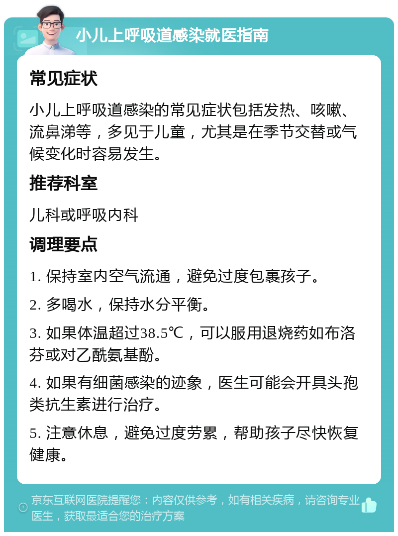 小儿上呼吸道感染就医指南 常见症状 小儿上呼吸道感染的常见症状包括发热、咳嗽、流鼻涕等，多见于儿童，尤其是在季节交替或气候变化时容易发生。 推荐科室 儿科或呼吸内科 调理要点 1. 保持室内空气流通，避免过度包裹孩子。 2. 多喝水，保持水分平衡。 3. 如果体温超过38.5℃，可以服用退烧药如布洛芬或对乙酰氨基酚。 4. 如果有细菌感染的迹象，医生可能会开具头孢类抗生素进行治疗。 5. 注意休息，避免过度劳累，帮助孩子尽快恢复健康。