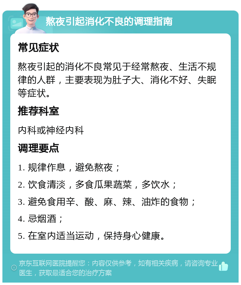 熬夜引起消化不良的调理指南 常见症状 熬夜引起的消化不良常见于经常熬夜、生活不规律的人群，主要表现为肚子大、消化不好、失眠等症状。 推荐科室 内科或神经内科 调理要点 1. 规律作息，避免熬夜； 2. 饮食清淡，多食瓜果蔬菜，多饮水； 3. 避免食用辛、酸、麻、辣、油炸的食物； 4. 忌烟酒； 5. 在室内适当运动，保持身心健康。