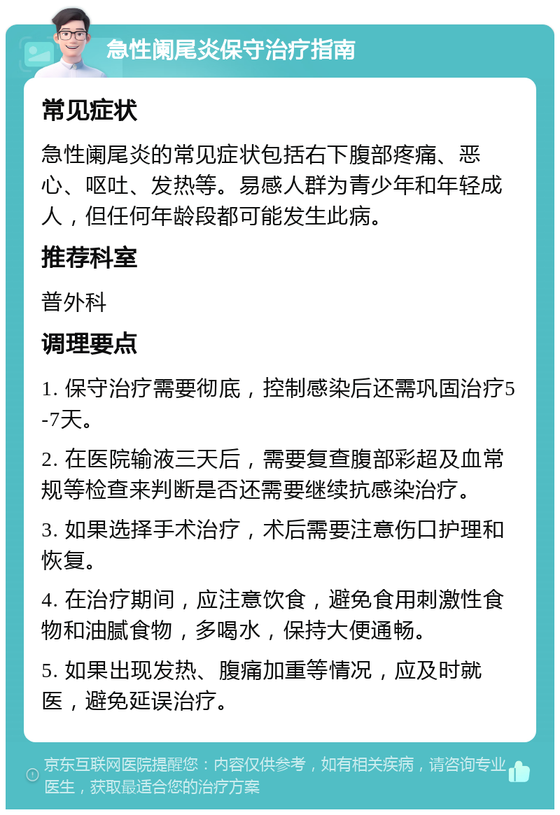 急性阑尾炎保守治疗指南 常见症状 急性阑尾炎的常见症状包括右下腹部疼痛、恶心、呕吐、发热等。易感人群为青少年和年轻成人，但任何年龄段都可能发生此病。 推荐科室 普外科 调理要点 1. 保守治疗需要彻底，控制感染后还需巩固治疗5-7天。 2. 在医院输液三天后，需要复查腹部彩超及血常规等检查来判断是否还需要继续抗感染治疗。 3. 如果选择手术治疗，术后需要注意伤口护理和恢复。 4. 在治疗期间，应注意饮食，避免食用刺激性食物和油腻食物，多喝水，保持大便通畅。 5. 如果出现发热、腹痛加重等情况，应及时就医，避免延误治疗。