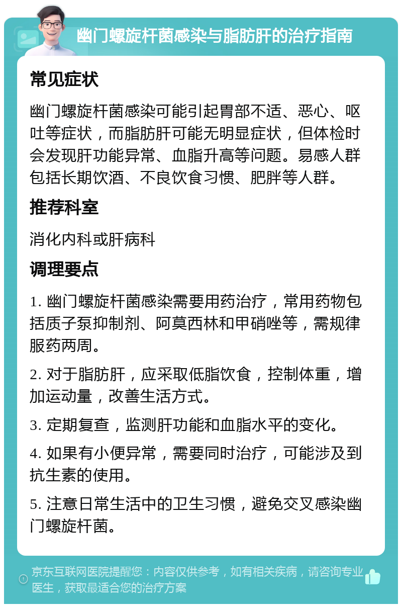 幽门螺旋杆菌感染与脂肪肝的治疗指南 常见症状 幽门螺旋杆菌感染可能引起胃部不适、恶心、呕吐等症状，而脂肪肝可能无明显症状，但体检时会发现肝功能异常、血脂升高等问题。易感人群包括长期饮酒、不良饮食习惯、肥胖等人群。 推荐科室 消化内科或肝病科 调理要点 1. 幽门螺旋杆菌感染需要用药治疗，常用药物包括质子泵抑制剂、阿莫西林和甲硝唑等，需规律服药两周。 2. 对于脂肪肝，应采取低脂饮食，控制体重，增加运动量，改善生活方式。 3. 定期复查，监测肝功能和血脂水平的变化。 4. 如果有小便异常，需要同时治疗，可能涉及到抗生素的使用。 5. 注意日常生活中的卫生习惯，避免交叉感染幽门螺旋杆菌。