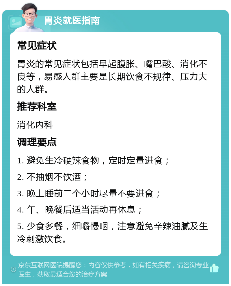 胃炎就医指南 常见症状 胃炎的常见症状包括早起腹胀、嘴巴酸、消化不良等，易感人群主要是长期饮食不规律、压力大的人群。 推荐科室 消化内科 调理要点 1. 避免生冷硬辣食物，定时定量进食； 2. 不抽烟不饮酒； 3. 晚上睡前二个小时尽量不要进食； 4. 午、晚餐后适当活动再休息； 5. 少食多餐，细嚼慢咽，注意避免辛辣油腻及生冷刺激饮食。