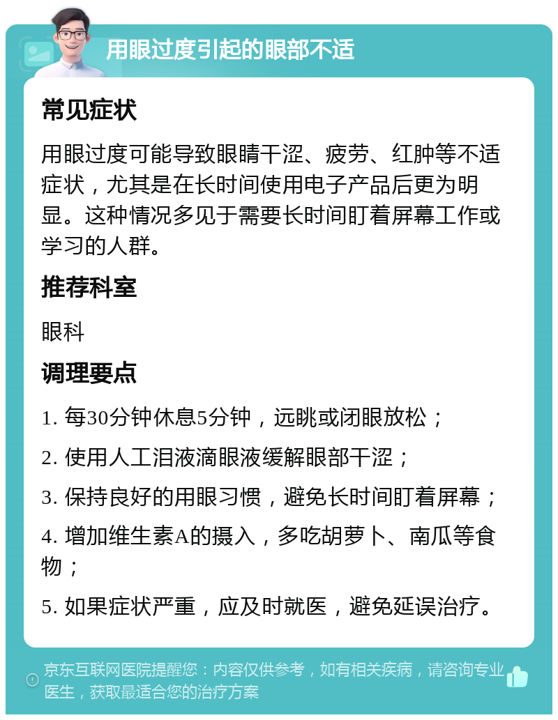 用眼过度引起的眼部不适 常见症状 用眼过度可能导致眼睛干涩、疲劳、红肿等不适症状，尤其是在长时间使用电子产品后更为明显。这种情况多见于需要长时间盯着屏幕工作或学习的人群。 推荐科室 眼科 调理要点 1. 每30分钟休息5分钟，远眺或闭眼放松； 2. 使用人工泪液滴眼液缓解眼部干涩； 3. 保持良好的用眼习惯，避免长时间盯着屏幕； 4. 增加维生素A的摄入，多吃胡萝卜、南瓜等食物； 5. 如果症状严重，应及时就医，避免延误治疗。