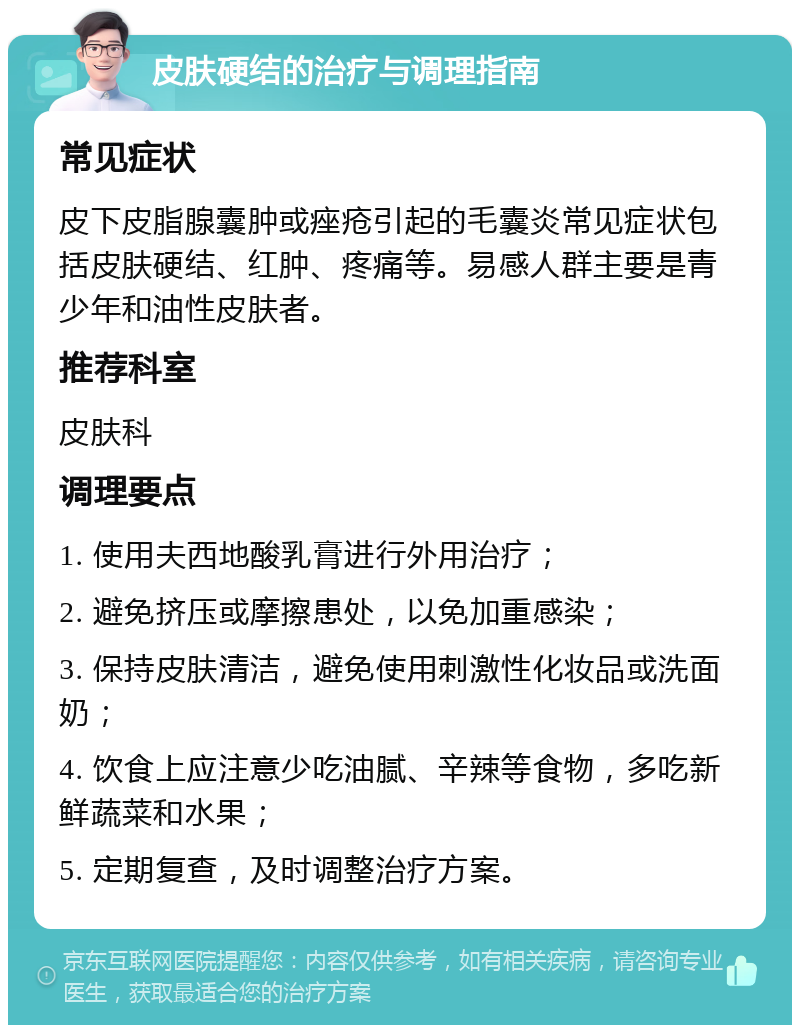 皮肤硬结的治疗与调理指南 常见症状 皮下皮脂腺囊肿或痤疮引起的毛囊炎常见症状包括皮肤硬结、红肿、疼痛等。易感人群主要是青少年和油性皮肤者。 推荐科室 皮肤科 调理要点 1. 使用夫西地酸乳膏进行外用治疗； 2. 避免挤压或摩擦患处，以免加重感染； 3. 保持皮肤清洁，避免使用刺激性化妆品或洗面奶； 4. 饮食上应注意少吃油腻、辛辣等食物，多吃新鲜蔬菜和水果； 5. 定期复查，及时调整治疗方案。