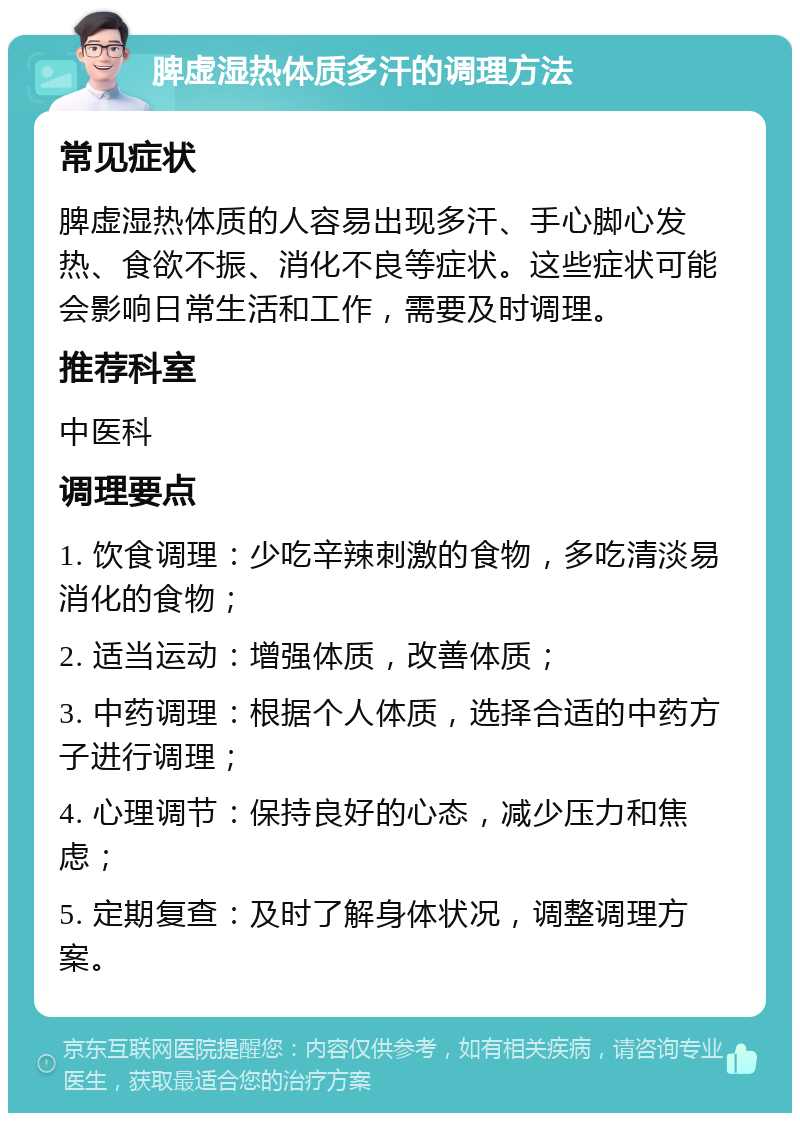 脾虚湿热体质多汗的调理方法 常见症状 脾虚湿热体质的人容易出现多汗、手心脚心发热、食欲不振、消化不良等症状。这些症状可能会影响日常生活和工作，需要及时调理。 推荐科室 中医科 调理要点 1. 饮食调理：少吃辛辣刺激的食物，多吃清淡易消化的食物； 2. 适当运动：增强体质，改善体质； 3. 中药调理：根据个人体质，选择合适的中药方子进行调理； 4. 心理调节：保持良好的心态，减少压力和焦虑； 5. 定期复查：及时了解身体状况，调整调理方案。