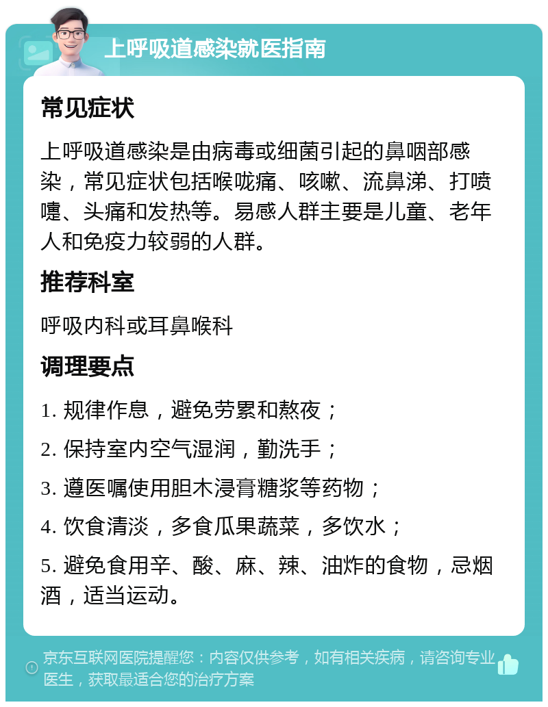 上呼吸道感染就医指南 常见症状 上呼吸道感染是由病毒或细菌引起的鼻咽部感染，常见症状包括喉咙痛、咳嗽、流鼻涕、打喷嚏、头痛和发热等。易感人群主要是儿童、老年人和免疫力较弱的人群。 推荐科室 呼吸内科或耳鼻喉科 调理要点 1. 规律作息，避免劳累和熬夜； 2. 保持室内空气湿润，勤洗手； 3. 遵医嘱使用胆木浸膏糖浆等药物； 4. 饮食清淡，多食瓜果蔬菜，多饮水； 5. 避免食用辛、酸、麻、辣、油炸的食物，忌烟酒，适当运动。