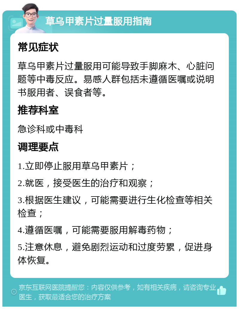 草乌甲素片过量服用指南 常见症状 草乌甲素片过量服用可能导致手脚麻木、心脏问题等中毒反应。易感人群包括未遵循医嘱或说明书服用者、误食者等。 推荐科室 急诊科或中毒科 调理要点 1.立即停止服用草乌甲素片； 2.就医，接受医生的治疗和观察； 3.根据医生建议，可能需要进行生化检查等相关检查； 4.遵循医嘱，可能需要服用解毒药物； 5.注意休息，避免剧烈运动和过度劳累，促进身体恢复。