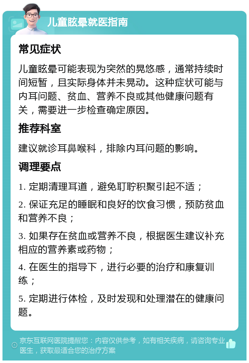 儿童眩晕就医指南 常见症状 儿童眩晕可能表现为突然的晃悠感，通常持续时间短暂，且实际身体并未晃动。这种症状可能与内耳问题、贫血、营养不良或其他健康问题有关，需要进一步检查确定原因。 推荐科室 建议就诊耳鼻喉科，排除内耳问题的影响。 调理要点 1. 定期清理耳道，避免耵聍积聚引起不适； 2. 保证充足的睡眠和良好的饮食习惯，预防贫血和营养不良； 3. 如果存在贫血或营养不良，根据医生建议补充相应的营养素或药物； 4. 在医生的指导下，进行必要的治疗和康复训练； 5. 定期进行体检，及时发现和处理潜在的健康问题。