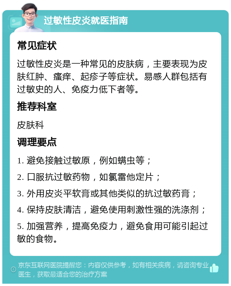 过敏性皮炎就医指南 常见症状 过敏性皮炎是一种常见的皮肤病，主要表现为皮肤红肿、瘙痒、起疹子等症状。易感人群包括有过敏史的人、免疫力低下者等。 推荐科室 皮肤科 调理要点 1. 避免接触过敏原，例如螨虫等； 2. 口服抗过敏药物，如氯雷他定片； 3. 外用皮炎平软膏或其他类似的抗过敏药膏； 4. 保持皮肤清洁，避免使用刺激性强的洗涤剂； 5. 加强营养，提高免疫力，避免食用可能引起过敏的食物。