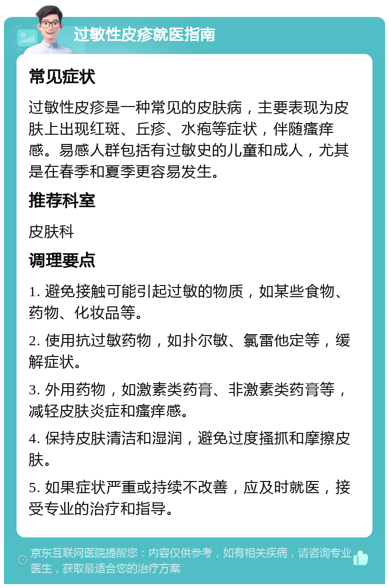 过敏性皮疹就医指南 常见症状 过敏性皮疹是一种常见的皮肤病，主要表现为皮肤上出现红斑、丘疹、水疱等症状，伴随瘙痒感。易感人群包括有过敏史的儿童和成人，尤其是在春季和夏季更容易发生。 推荐科室 皮肤科 调理要点 1. 避免接触可能引起过敏的物质，如某些食物、药物、化妆品等。 2. 使用抗过敏药物，如扑尔敏、氯雷他定等，缓解症状。 3. 外用药物，如激素类药膏、非激素类药膏等，减轻皮肤炎症和瘙痒感。 4. 保持皮肤清洁和湿润，避免过度搔抓和摩擦皮肤。 5. 如果症状严重或持续不改善，应及时就医，接受专业的治疗和指导。