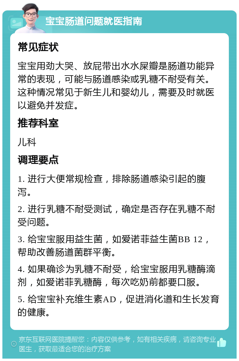 宝宝肠道问题就医指南 常见症状 宝宝用劲大哭、放屁带出水水屎瓣是肠道功能异常的表现，可能与肠道感染或乳糖不耐受有关。这种情况常见于新生儿和婴幼儿，需要及时就医以避免并发症。 推荐科室 儿科 调理要点 1. 进行大便常规检查，排除肠道感染引起的腹泻。 2. 进行乳糖不耐受测试，确定是否存在乳糖不耐受问题。 3. 给宝宝服用益生菌，如爱诺菲益生菌BB 12，帮助改善肠道菌群平衡。 4. 如果确诊为乳糖不耐受，给宝宝服用乳糖酶滴剂，如爱诺菲乳糖酶，每次吃奶前都要口服。 5. 给宝宝补充维生素AD，促进消化道和生长发育的健康。