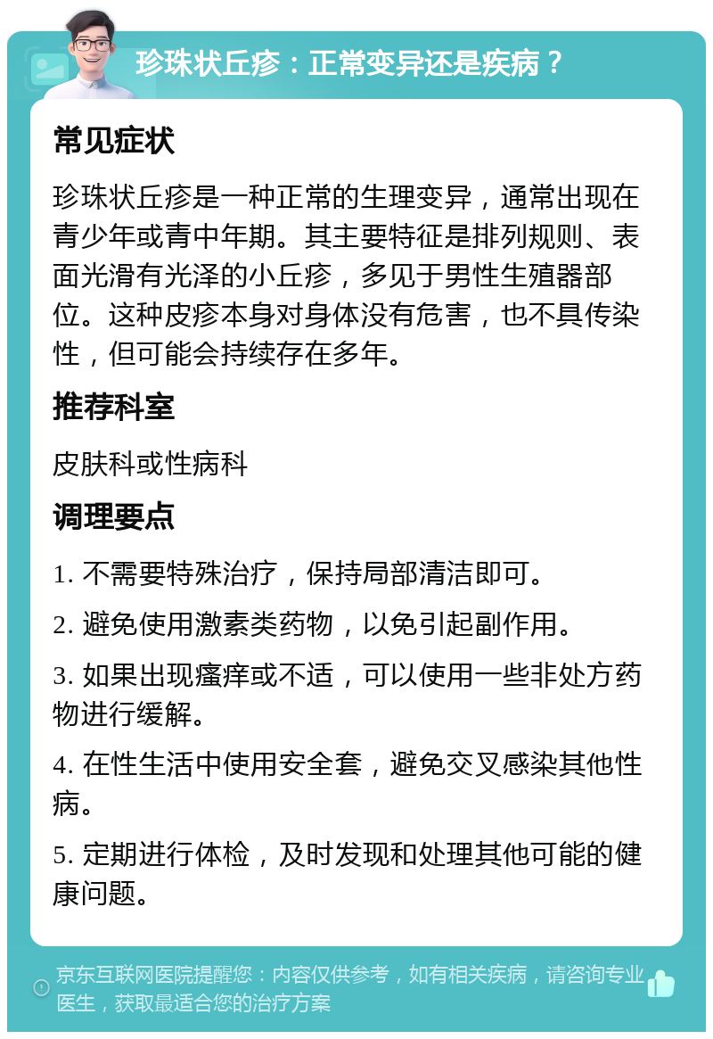 珍珠状丘疹：正常变异还是疾病？ 常见症状 珍珠状丘疹是一种正常的生理变异，通常出现在青少年或青中年期。其主要特征是排列规则、表面光滑有光泽的小丘疹，多见于男性生殖器部位。这种皮疹本身对身体没有危害，也不具传染性，但可能会持续存在多年。 推荐科室 皮肤科或性病科 调理要点 1. 不需要特殊治疗，保持局部清洁即可。 2. 避免使用激素类药物，以免引起副作用。 3. 如果出现瘙痒或不适，可以使用一些非处方药物进行缓解。 4. 在性生活中使用安全套，避免交叉感染其他性病。 5. 定期进行体检，及时发现和处理其他可能的健康问题。