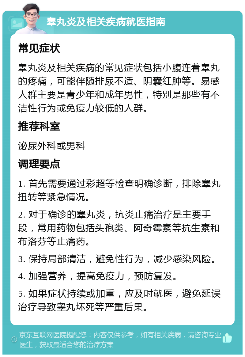 睾丸炎及相关疾病就医指南 常见症状 睾丸炎及相关疾病的常见症状包括小腹连着睾丸的疼痛，可能伴随排尿不适、阴囊红肿等。易感人群主要是青少年和成年男性，特别是那些有不洁性行为或免疫力较低的人群。 推荐科室 泌尿外科或男科 调理要点 1. 首先需要通过彩超等检查明确诊断，排除睾丸扭转等紧急情况。 2. 对于确诊的睾丸炎，抗炎止痛治疗是主要手段，常用药物包括头孢类、阿奇霉素等抗生素和布洛芬等止痛药。 3. 保持局部清洁，避免性行为，减少感染风险。 4. 加强营养，提高免疫力，预防复发。 5. 如果症状持续或加重，应及时就医，避免延误治疗导致睾丸坏死等严重后果。