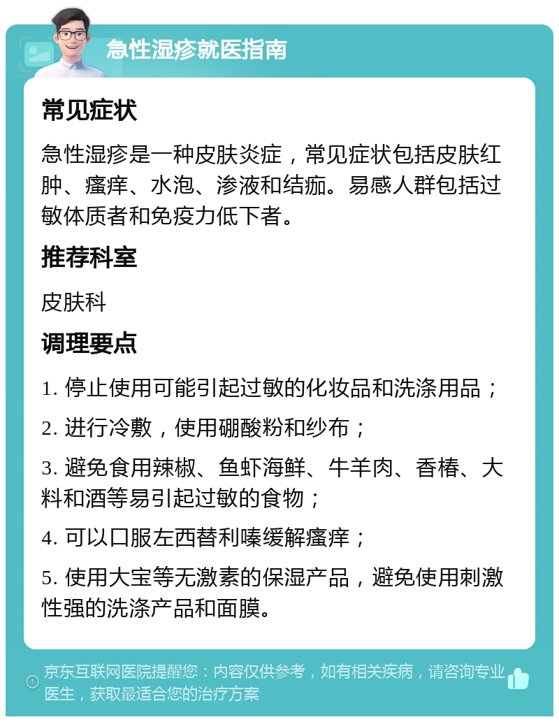 急性湿疹就医指南 常见症状 急性湿疹是一种皮肤炎症，常见症状包括皮肤红肿、瘙痒、水泡、渗液和结痂。易感人群包括过敏体质者和免疫力低下者。 推荐科室 皮肤科 调理要点 1. 停止使用可能引起过敏的化妆品和洗涤用品； 2. 进行冷敷，使用硼酸粉和纱布； 3. 避免食用辣椒、鱼虾海鲜、牛羊肉、香椿、大料和酒等易引起过敏的食物； 4. 可以口服左西替利嗪缓解瘙痒； 5. 使用大宝等无激素的保湿产品，避免使用刺激性强的洗涤产品和面膜。