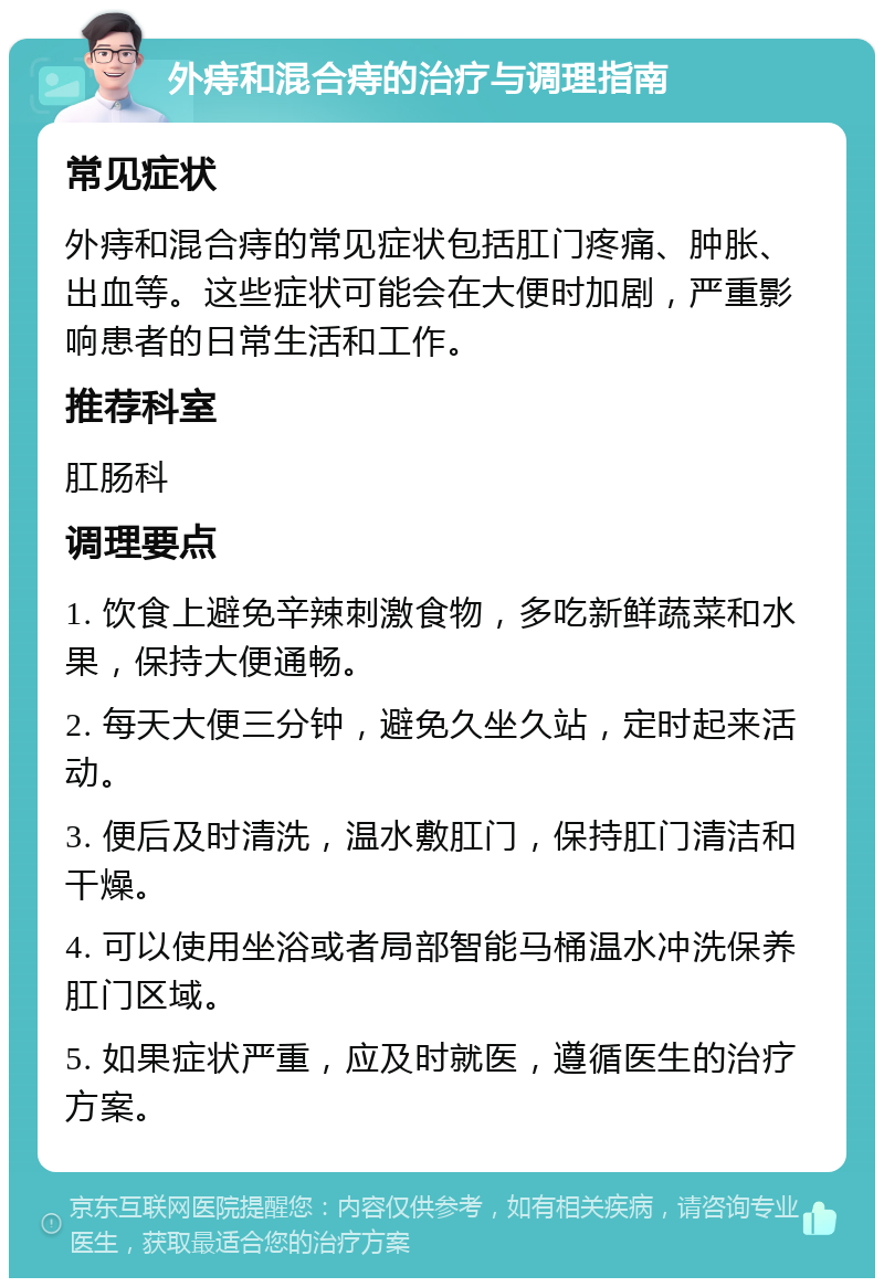 外痔和混合痔的治疗与调理指南 常见症状 外痔和混合痔的常见症状包括肛门疼痛、肿胀、出血等。这些症状可能会在大便时加剧，严重影响患者的日常生活和工作。 推荐科室 肛肠科 调理要点 1. 饮食上避免辛辣刺激食物，多吃新鲜蔬菜和水果，保持大便通畅。 2. 每天大便三分钟，避免久坐久站，定时起来活动。 3. 便后及时清洗，温水敷肛门，保持肛门清洁和干燥。 4. 可以使用坐浴或者局部智能马桶温水冲洗保养肛门区域。 5. 如果症状严重，应及时就医，遵循医生的治疗方案。