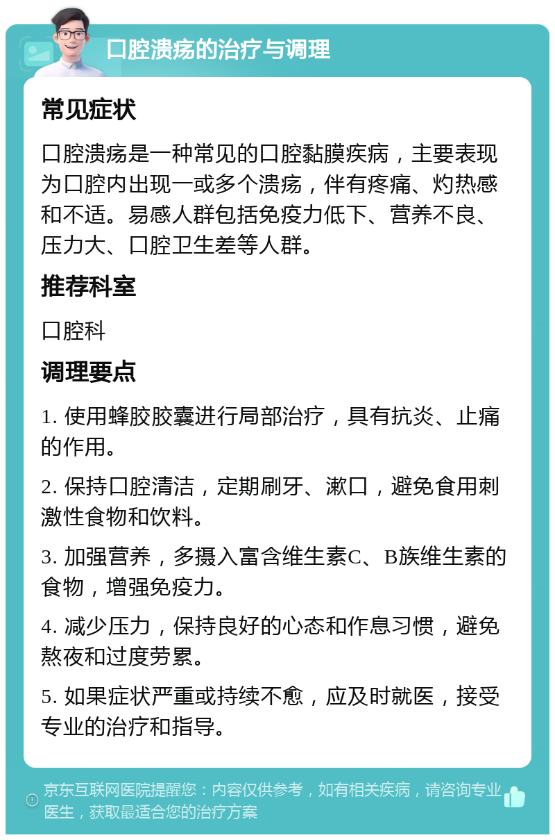 口腔溃疡的治疗与调理 常见症状 口腔溃疡是一种常见的口腔黏膜疾病，主要表现为口腔内出现一或多个溃疡，伴有疼痛、灼热感和不适。易感人群包括免疫力低下、营养不良、压力大、口腔卫生差等人群。 推荐科室 口腔科 调理要点 1. 使用蜂胶胶囊进行局部治疗，具有抗炎、止痛的作用。 2. 保持口腔清洁，定期刷牙、漱口，避免食用刺激性食物和饮料。 3. 加强营养，多摄入富含维生素C、B族维生素的食物，增强免疫力。 4. 减少压力，保持良好的心态和作息习惯，避免熬夜和过度劳累。 5. 如果症状严重或持续不愈，应及时就医，接受专业的治疗和指导。