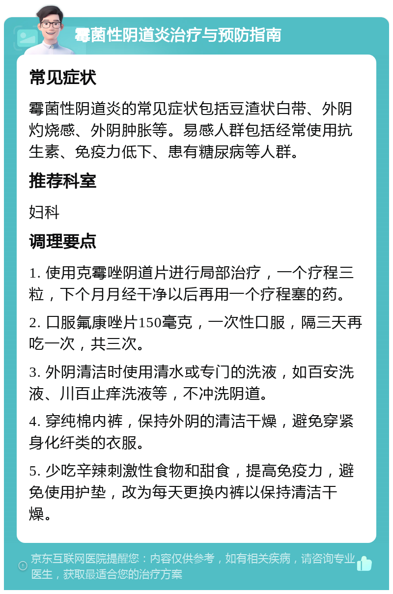 霉菌性阴道炎治疗与预防指南 常见症状 霉菌性阴道炎的常见症状包括豆渣状白带、外阴灼烧感、外阴肿胀等。易感人群包括经常使用抗生素、免疫力低下、患有糖尿病等人群。 推荐科室 妇科 调理要点 1. 使用克霉唑阴道片进行局部治疗，一个疗程三粒，下个月月经干净以后再用一个疗程塞的药。 2. 口服氟康唑片150毫克，一次性口服，隔三天再吃一次，共三次。 3. 外阴清洁时使用清水或专门的洗液，如百安洗液、川百止痒洗液等，不冲洗阴道。 4. 穿纯棉内裤，保持外阴的清洁干燥，避免穿紧身化纤类的衣服。 5. 少吃辛辣刺激性食物和甜食，提高免疫力，避免使用护垫，改为每天更换内裤以保持清洁干燥。