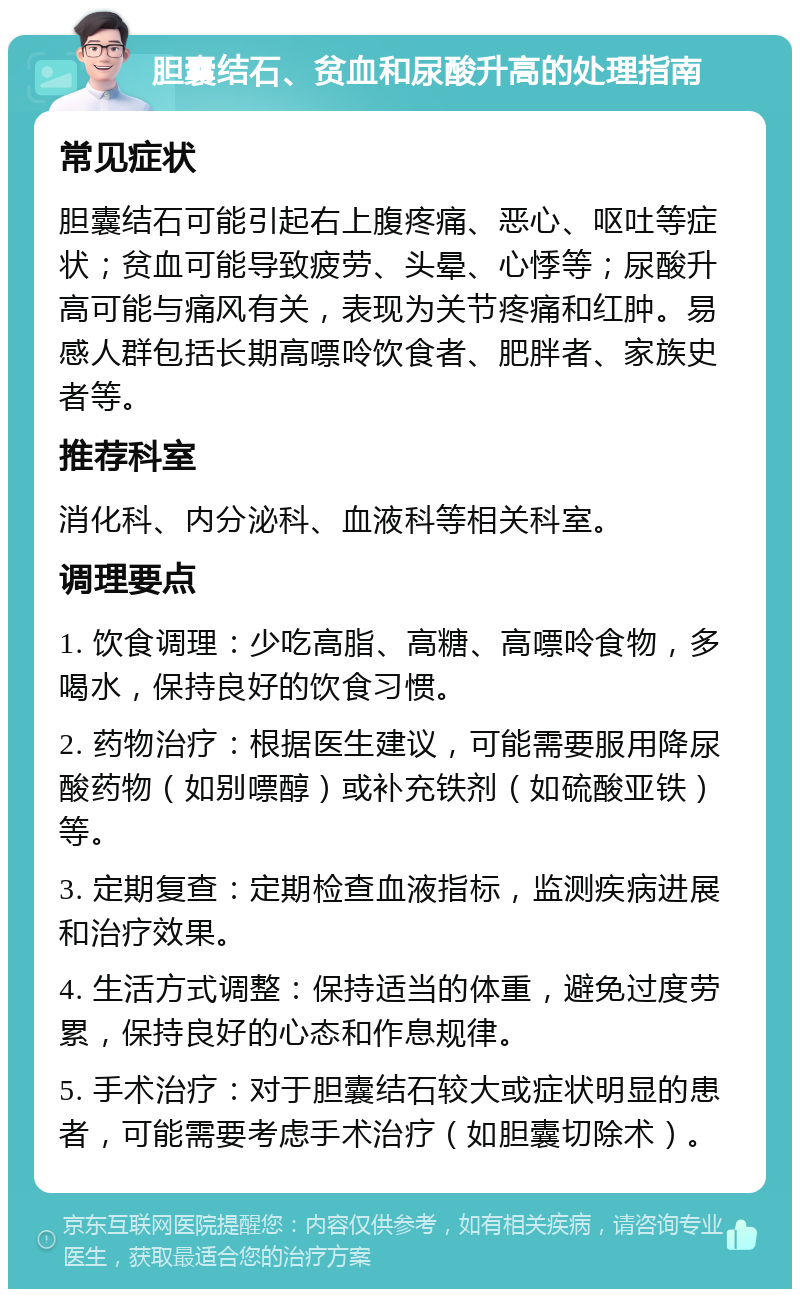 胆囊结石、贫血和尿酸升高的处理指南 常见症状 胆囊结石可能引起右上腹疼痛、恶心、呕吐等症状；贫血可能导致疲劳、头晕、心悸等；尿酸升高可能与痛风有关，表现为关节疼痛和红肿。易感人群包括长期高嘌呤饮食者、肥胖者、家族史者等。 推荐科室 消化科、内分泌科、血液科等相关科室。 调理要点 1. 饮食调理：少吃高脂、高糖、高嘌呤食物，多喝水，保持良好的饮食习惯。 2. 药物治疗：根据医生建议，可能需要服用降尿酸药物（如别嘌醇）或补充铁剂（如硫酸亚铁）等。 3. 定期复查：定期检查血液指标，监测疾病进展和治疗效果。 4. 生活方式调整：保持适当的体重，避免过度劳累，保持良好的心态和作息规律。 5. 手术治疗：对于胆囊结石较大或症状明显的患者，可能需要考虑手术治疗（如胆囊切除术）。