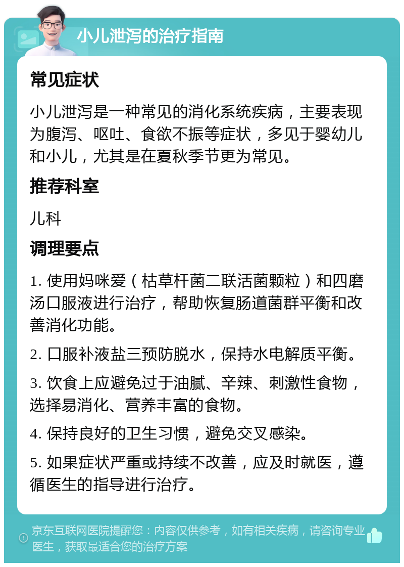 小儿泄泻的治疗指南 常见症状 小儿泄泻是一种常见的消化系统疾病，主要表现为腹泻、呕吐、食欲不振等症状，多见于婴幼儿和小儿，尤其是在夏秋季节更为常见。 推荐科室 儿科 调理要点 1. 使用妈咪爱（枯草杆菌二联活菌颗粒）和四磨汤口服液进行治疗，帮助恢复肠道菌群平衡和改善消化功能。 2. 口服补液盐三预防脱水，保持水电解质平衡。 3. 饮食上应避免过于油腻、辛辣、刺激性食物，选择易消化、营养丰富的食物。 4. 保持良好的卫生习惯，避免交叉感染。 5. 如果症状严重或持续不改善，应及时就医，遵循医生的指导进行治疗。