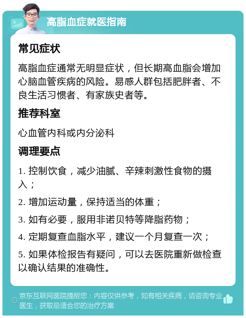 高脂血症就医指南 常见症状 高脂血症通常无明显症状，但长期高血脂会增加心脑血管疾病的风险。易感人群包括肥胖者、不良生活习惯者、有家族史者等。 推荐科室 心血管内科或内分泌科 调理要点 1. 控制饮食，减少油腻、辛辣刺激性食物的摄入； 2. 增加运动量，保持适当的体重； 3. 如有必要，服用非诺贝特等降脂药物； 4. 定期复查血脂水平，建议一个月复查一次； 5. 如果体检报告有疑问，可以去医院重新做检查以确认结果的准确性。