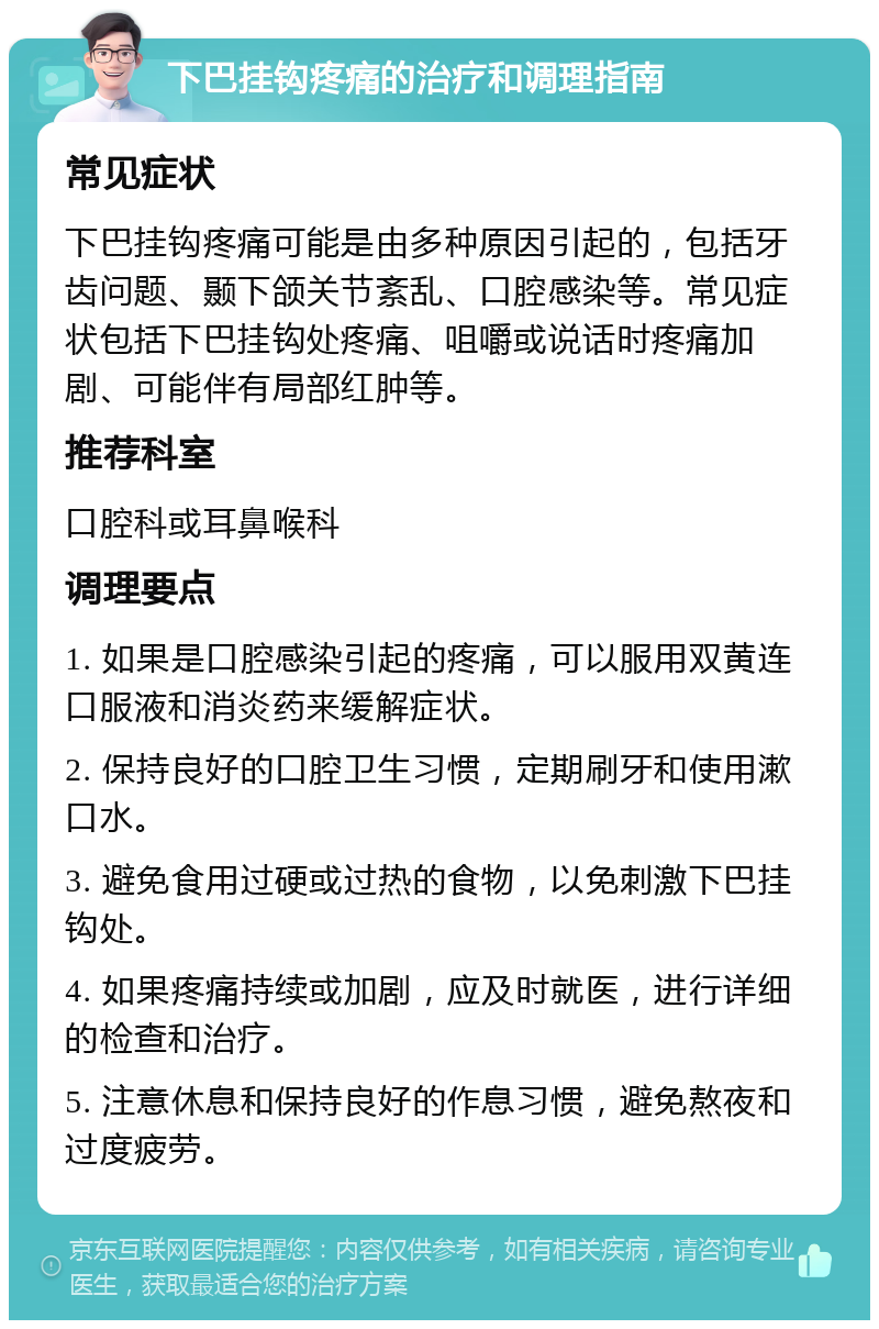 下巴挂钩疼痛的治疗和调理指南 常见症状 下巴挂钩疼痛可能是由多种原因引起的，包括牙齿问题、颞下颌关节紊乱、口腔感染等。常见症状包括下巴挂钩处疼痛、咀嚼或说话时疼痛加剧、可能伴有局部红肿等。 推荐科室 口腔科或耳鼻喉科 调理要点 1. 如果是口腔感染引起的疼痛，可以服用双黄连口服液和消炎药来缓解症状。 2. 保持良好的口腔卫生习惯，定期刷牙和使用漱口水。 3. 避免食用过硬或过热的食物，以免刺激下巴挂钩处。 4. 如果疼痛持续或加剧，应及时就医，进行详细的检查和治疗。 5. 注意休息和保持良好的作息习惯，避免熬夜和过度疲劳。